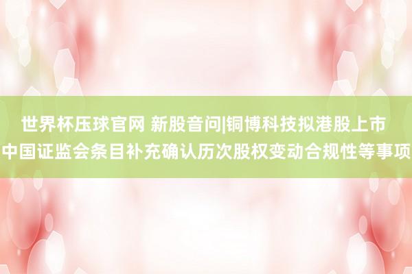 世界杯压球官网 新股音问|铜博科技拟港股上市 中国证监会条目补充确认历次股权变动合规性等事项