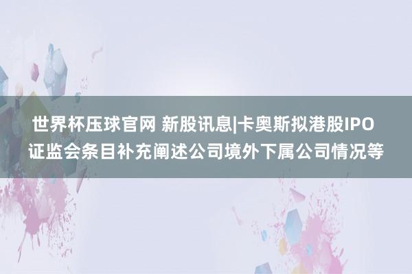 世界杯压球官网 新股讯息|卡奥斯拟港股IPO 证监会条目补充阐述公司境外下属公司情况等
