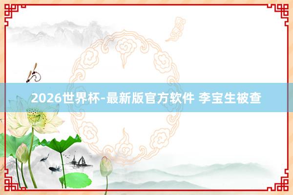 2026世界杯-最新版官方软件 李宝生被查