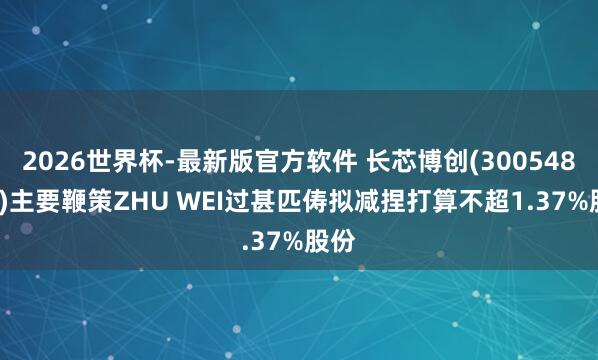 2026世界杯-最新版官方软件 长芯博创(300548.SZ)主要鞭策ZHU WEI过甚匹俦拟减捏打算不超1.37%股份