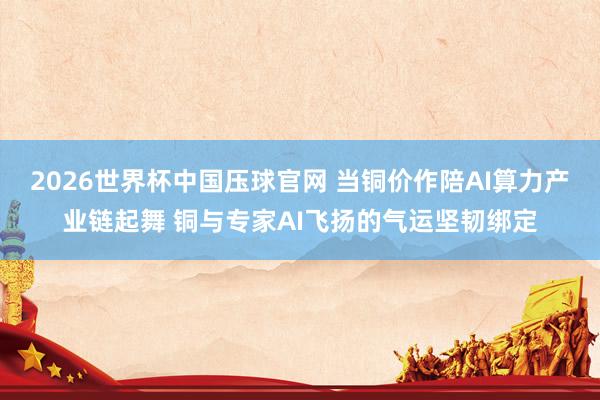 2026世界杯中国压球官网 当铜价作陪AI算力产业链起舞 铜与专家AI飞扬的气运坚韧绑定
