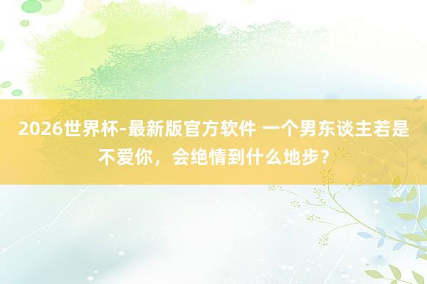 2026世界杯-最新版官方软件 一个男东谈主若是不爱你，会绝情到什么地步？
