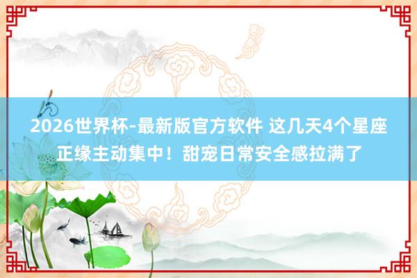 2026世界杯-最新版官方软件 这几天4个星座正缘主动集中！甜宠日常安全感拉满了