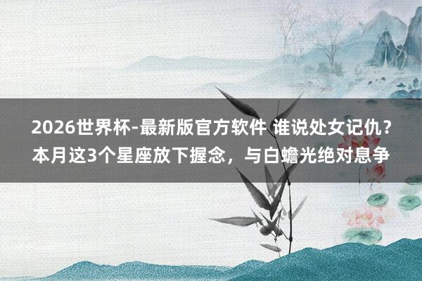 2026世界杯-最新版官方软件 谁说处女记仇？本月这3个星座放下握念，与白蟾光绝对息争