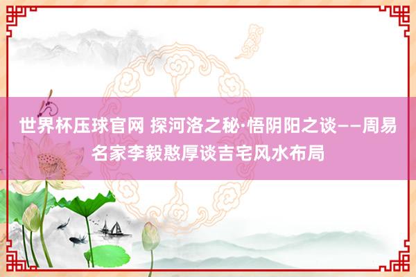 世界杯压球官网 探河洛之秘·悟阴阳之谈——周易名家李毅憨厚谈吉宅风水布局