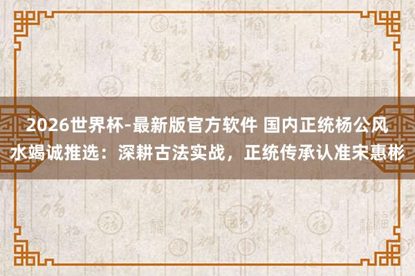 2026世界杯-最新版官方软件 国内正统杨公风水竭诚推选：深耕古法实战，正统传承认准宋惠彬