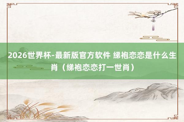2026世界杯-最新版官方软件 绨袍恋恋是什么生肖（绨袍恋恋打一世肖）
