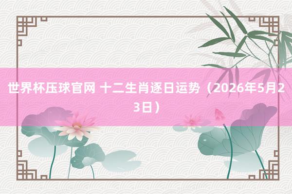 世界杯压球官网 十二生肖逐日运势（2026年5月23日）