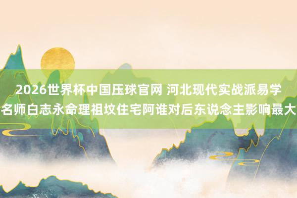 2026世界杯中国压球官网 河北现代实战派易学名师白志永命理祖坟住宅阿谁对后东说念主影响最大
