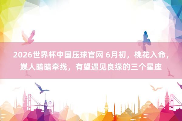 2026世界杯中国压球官网 6月初，桃花入命，媒人暗暗牵线，有望遇见良缘的三个星座