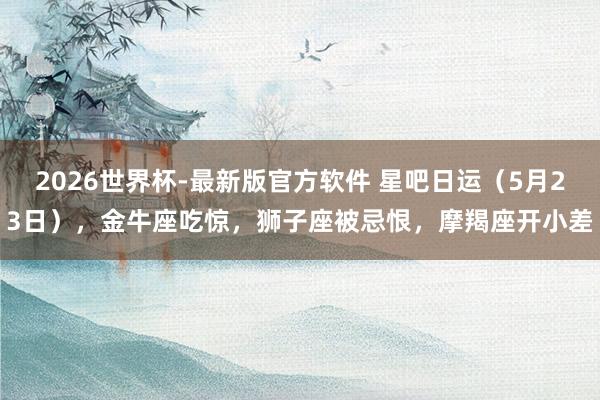 2026世界杯-最新版官方软件 星吧日运（5月23日），金牛座吃惊，狮子座被忌恨，摩羯座开小差