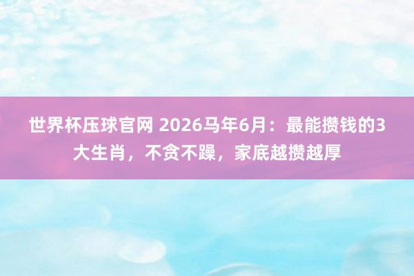 世界杯压球官网 2026马年6月：最能攒钱的3大生肖，不贪不躁，家底越攒越厚