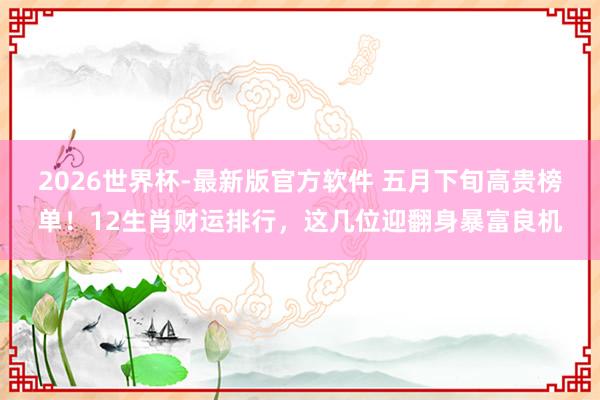 2026世界杯-最新版官方软件 五月下旬高贵榜单！12生肖财运排行，这几位迎翻身暴富良机