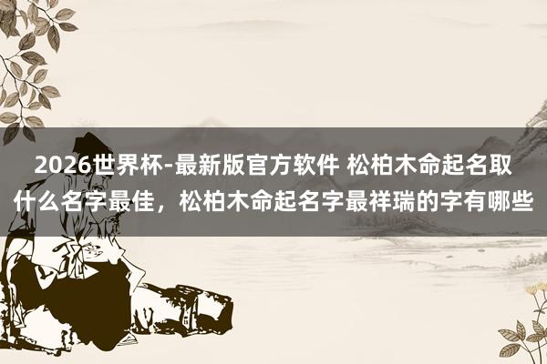 2026世界杯-最新版官方软件 松柏木命起名取什么名字最佳，松柏木命起名字最祥瑞的字有哪些