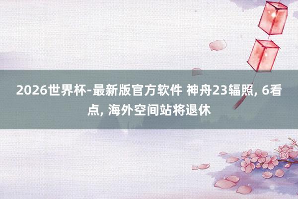 2026世界杯-最新版官方软件 神舟23辐照， 6看点， 海外空间站将退休
