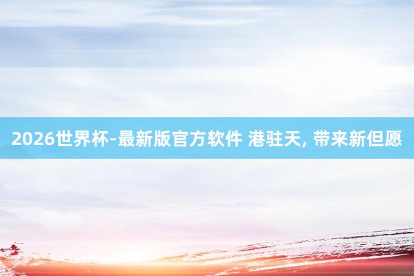2026世界杯-最新版官方软件 港驻天， 带来新但愿