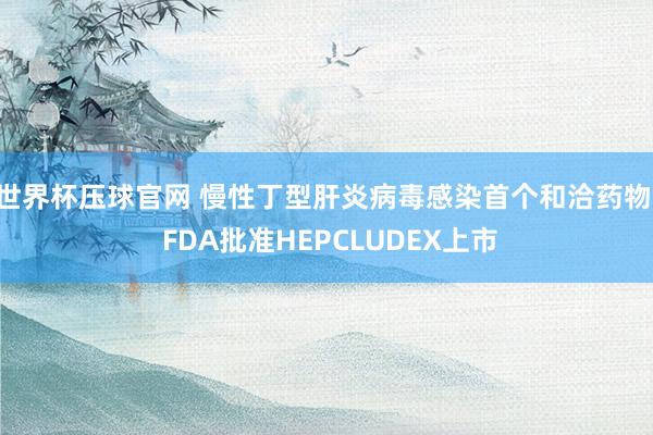世界杯压球官网 慢性丁型肝炎病毒感染首个和洽药物! FDA批准HEPCLUDEX上市