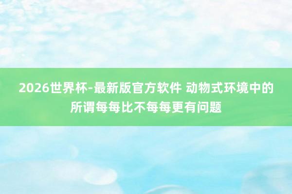 2026世界杯-最新版官方软件 动物式环境中的所谓每每比不每每更有问题