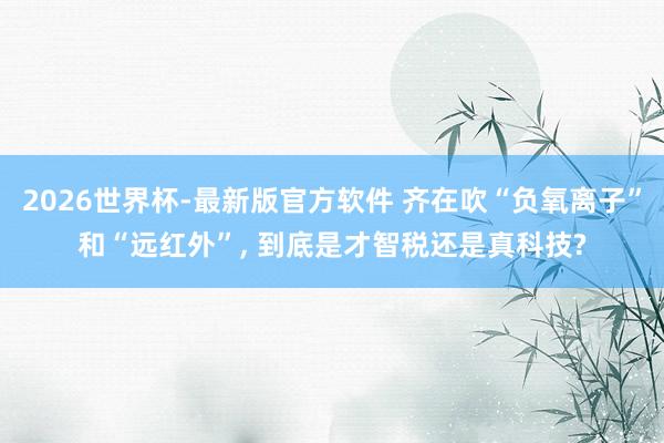 2026世界杯-最新版官方软件 齐在吹“负氧离子”和“远红外”， 到底是才智税还是真科技?