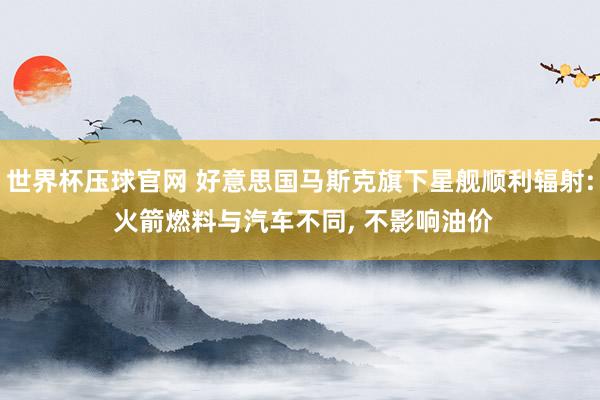 世界杯压球官网 好意思国马斯克旗下星舰顺利辐射: 火箭燃料与汽车不同， 不影响油价