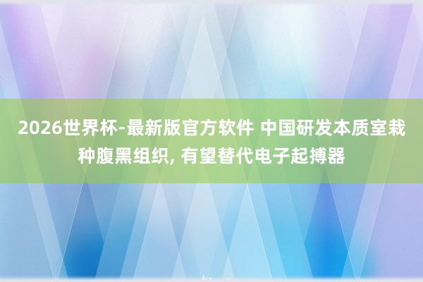 2026世界杯-最新版官方软件 中国研发本质室栽种腹黑组织， 有望替代电子起搏器