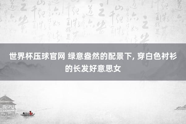 世界杯压球官网 绿意盎然的配景下，<a href=