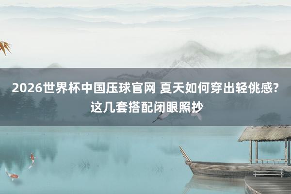 2026世界杯中国压球官网 夏天如何穿出轻佻感? 这几套搭配闭眼照抄