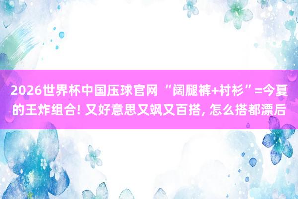 2026世界杯中国压球官网 “阔腿裤+衬衫”=今夏的王炸组合! 又好意思又飒又百搭， 怎么搭都漂后