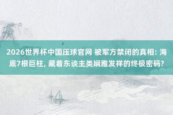 2026世界杯中国压球官网 被军方禁闭的真相: 海底7根巨柱， 藏着东谈主类娴雅发祥的终极密码?