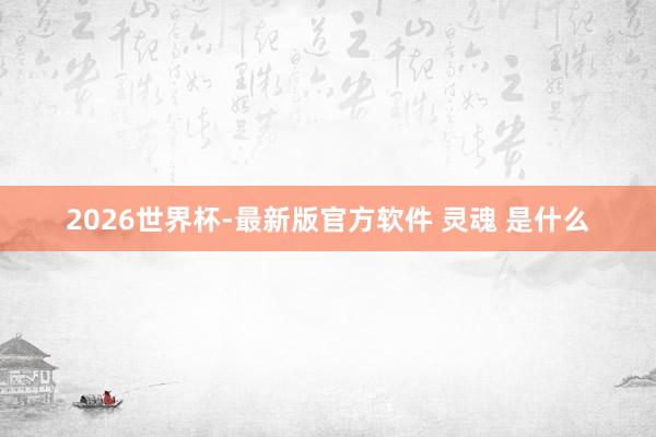 2026世界杯-最新版官方软件 灵魂 是什么