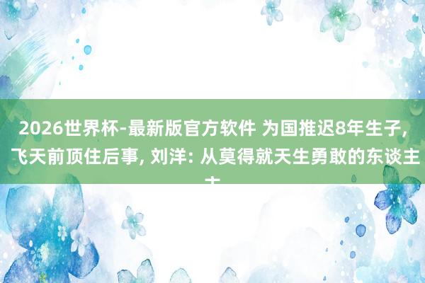 2026世界杯-最新版官方软件 为国推迟8年生子， 飞天前顶住后事， 刘洋: 从莫得就天生勇敢的东谈主