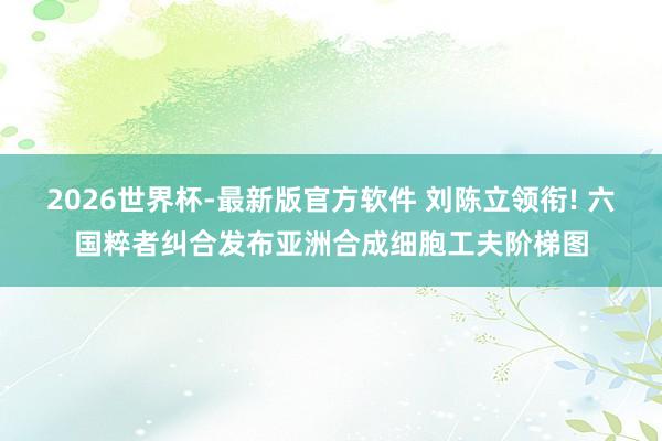2026世界杯-最新版官方软件 刘陈立领衔! 六国粹者纠合发布亚洲合成细胞工夫阶梯图