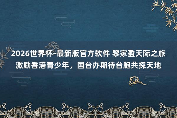 2026世界杯-最新版官方软件 黎家盈天际之旅激励香港青少年，国台办期待台胞共探天地