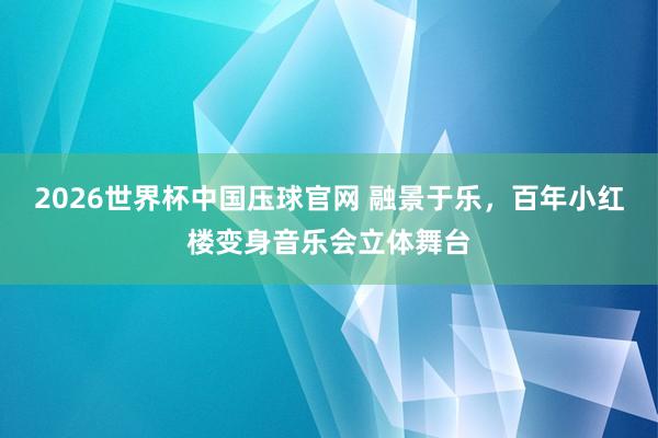 2026世界杯中国压球官网 融景于乐，百年小红楼变身音乐会立体舞台