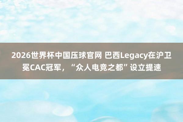 2026世界杯中国压球官网 巴西Legacy在沪卫冕CAC冠军，“众人电竞之都”设立提速