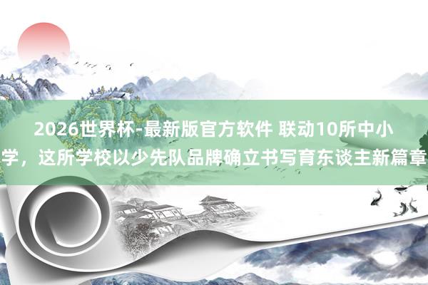 2026世界杯-最新版官方软件 联动10所中小学，这所学校以少先队品牌确立书写育东谈主新篇章