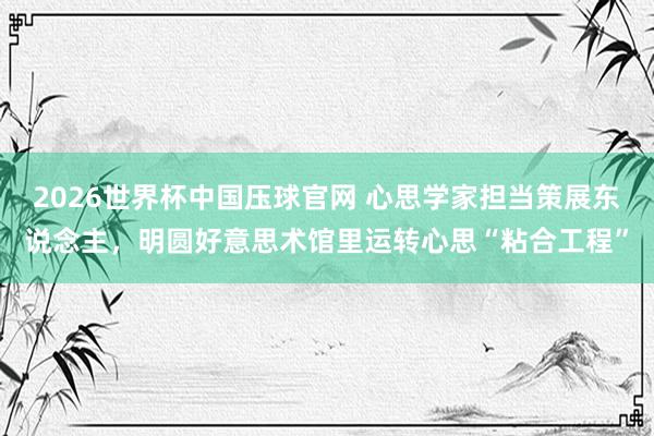2026世界杯中国压球官网 心思学家担当策展东说念主，明圆好意思术馆里运转心思“粘合工程”