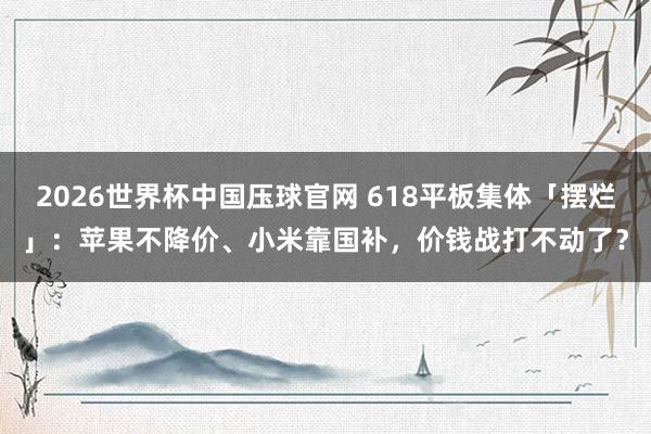 2026世界杯中国压球官网 618平板集体「摆烂」：苹果不降价、小米靠国补，价钱战打不动了？