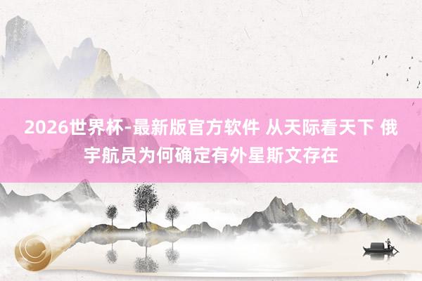 2026世界杯-最新版官方软件 从天际看天下 俄宇航员为何确定有外星斯文存在