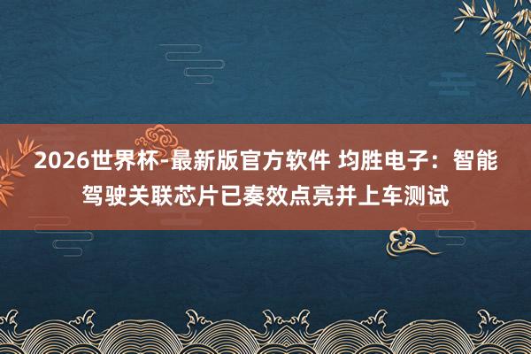 2026世界杯-最新版官方软件 均胜电子：智能驾驶关联芯片已奏效点亮并上车测试