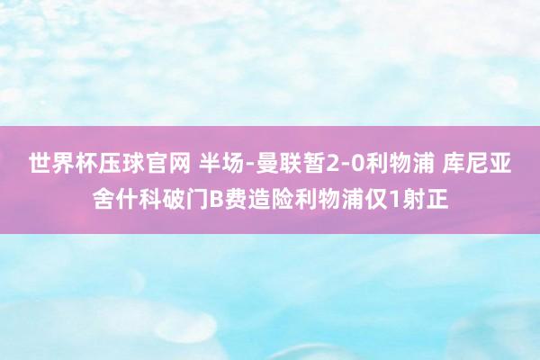 世界杯压球官网 半场-曼联暂2-0利物浦 库尼亚舍什科破门B费造险利物浦仅1射正