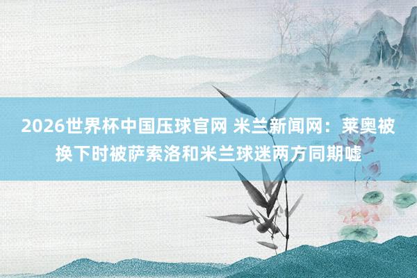 2026世界杯中国压球官网 米兰新闻网：莱奥被换下时被萨索洛和米兰球迷两方同期嘘