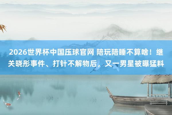 2026世界杯中国压球官网 陪玩陪睡不算啥！继关晓彤事件、打针不解物后，又一男星被曝猛料