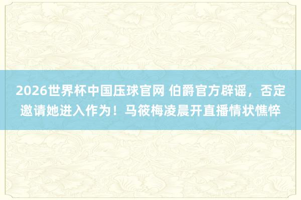 2026世界杯中国压球官网 伯爵官方辟谣，否定邀请她进入作为！马筱梅凌晨开直播情状憔悴