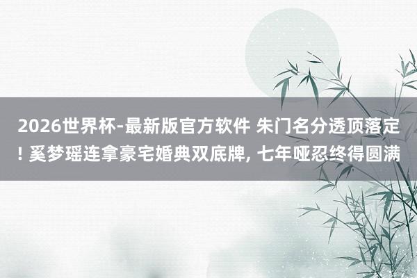 2026世界杯-最新版官方软件 朱门名分透顶落定! 奚梦瑶连拿豪宅婚典双底牌， 七年哑忍终得圆满