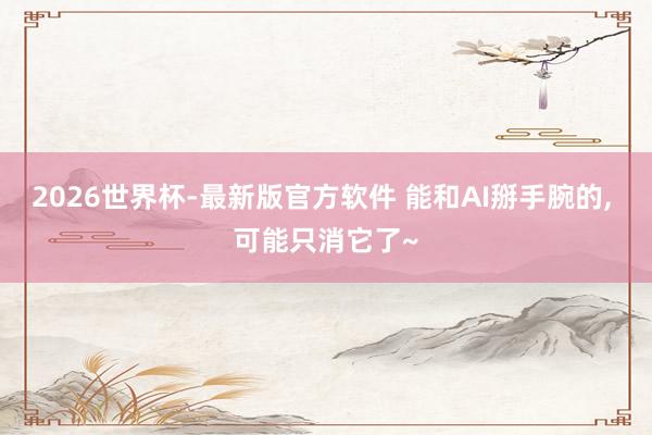 2026世界杯-最新版官方软件 能和AI掰手腕的, 可能只消