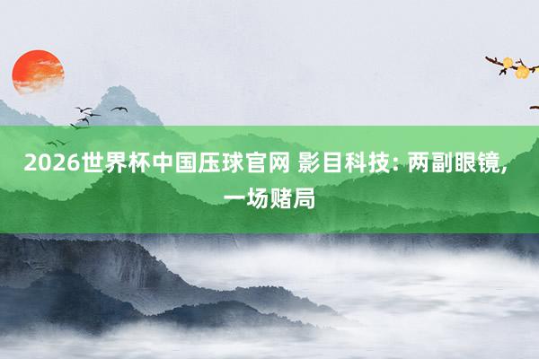 2026世界杯中国压球官网 影目科技: 两副眼镜， 一场赌局