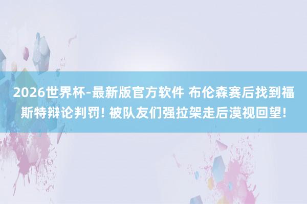 2026世界杯-最新版官方软件 布伦森赛后找到福斯特辩论判罚! 被队友们强拉架走后漠视回望!