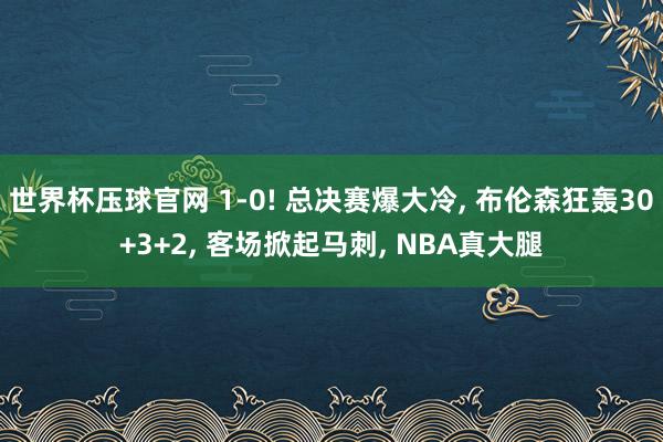 世界杯压球官网 1-0! 总决赛爆大冷， 布伦森狂轰30+3+2， 客场掀起马刺， NBA真大腿