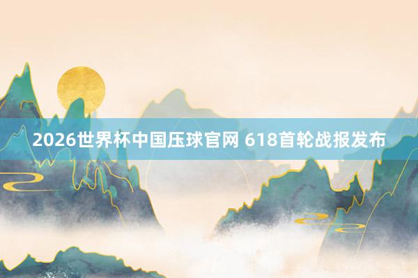 2026世界杯中国压球官网 618首轮战报发布
